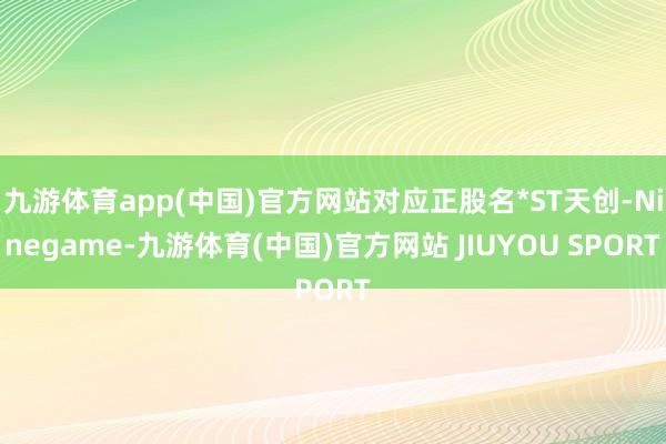 九游体育app(中国)官方网站对应正股名*ST天创-Ninegame-九游体育(中国)官方网站 JIUYOU SPORT