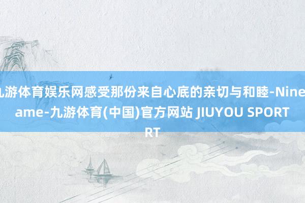 九游体育娱乐网感受那份来自心底的亲切与和睦-Ninegame-九游体育(中国)官方网站 JIUYOU SPORT