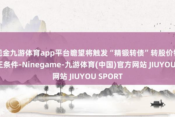 现金九游体育app平台瞻望将触发“精锻转债”转股价钱向下修正条件-Ninegame-九游体育(中国)官方网站 JIUYOU SPORT
