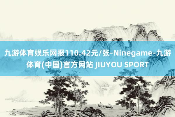 九游体育娱乐网报110.42元/张-Ninegame-九游体育(中国)官方网站 JIUYOU SPORT