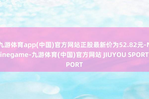 九游体育app(中国)官方网站正股最新价为52.82元-Ninegame-九游体育(中国)官方网站 JIUYOU SPORT