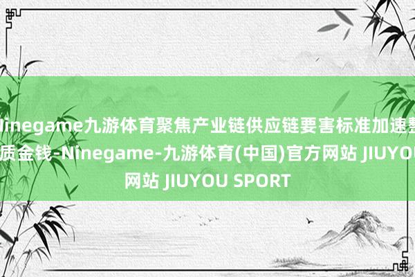 Ninegame九游体育聚焦产业链供应链要害标准加速整合行业优质金钱-Ninegame-九游体育(中国)官方网站 JIUYOU SPORT