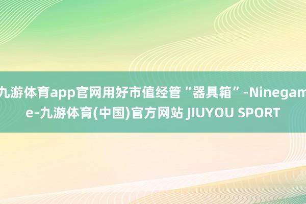 九游体育app官网用好市值经管“器具箱”-Ninegame-九游体育(中国)官方网站 JIUYOU SPORT