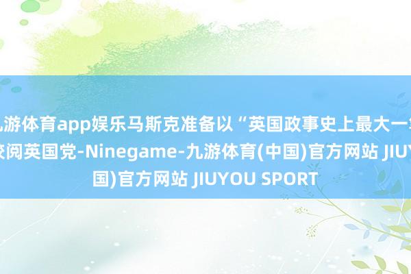 九游体育app娱乐马斯克准备以“英国政事史上最大一笔捐钱”资助校阅英国党-Ninegame-九游体育(中国)官方网站 JIUYOU SPORT