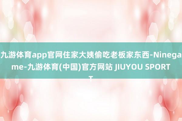 九游体育app官网住家大姨偷吃老板家东西-Ninegame-九游体育(中国)官方网站 JIUYOU SPORT