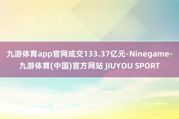 九游体育app官网成交133.37亿元-Ninegame-九游体育(中国)官方网站 JIUYOU SPORT