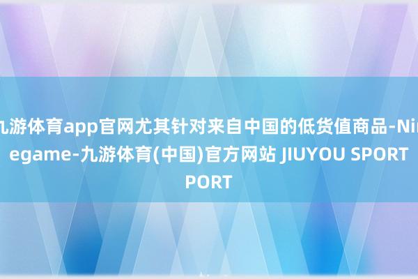 九游体育app官网尤其针对来自中国的低货值商品-Ninegame-九游体育(中国)官方网站 JIUYOU SPORT