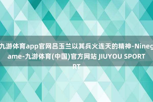 九游体育app官网吕玉兰以其兵火连天的精神-Ninegame-九游体育(中国)官方网站 JIUYOU SPORT