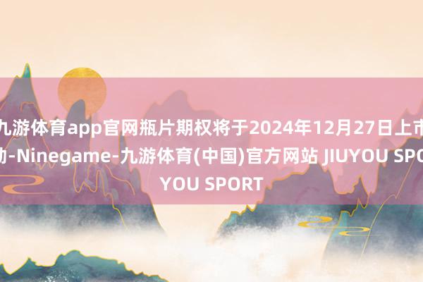 九游体育app官网瓶片期权将于2024年12月27日上市走动-Ninegame-九游体育(中国)官方网站 JIUYOU SPORT