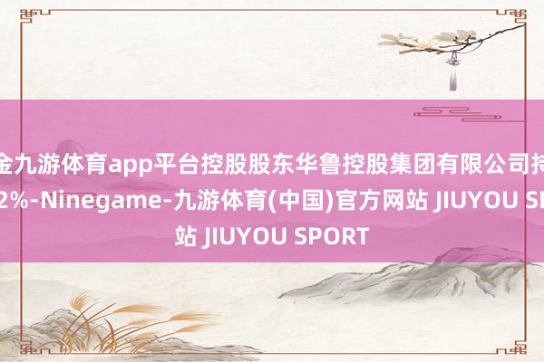 现金九游体育app平台控股股东华鲁控股集团有限公司持股23.82%-Ninegame-九游体育(中国)官方网站 JIUYOU SPORT