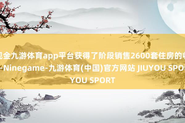 现金九游体育app平台获得了阶段销售2600套住房的收货-Ninegame-九游体育(中国)官方网站 JIUYOU SPORT