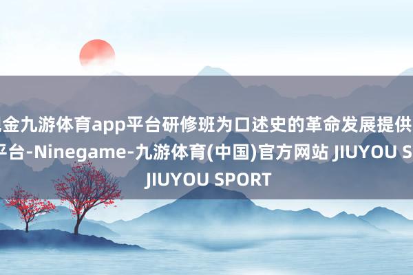 现金九游体育app平台研修班为口述史的革命发展提供了渊博平台-Ninegame-九游体育(中国)官方网站 JIUYOU SPORT