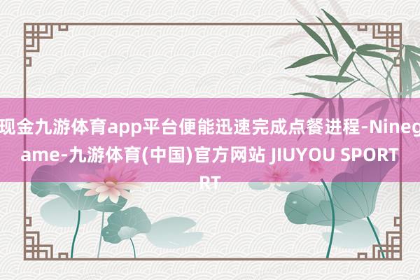 现金九游体育app平台便能迅速完成点餐进程-Ninegame-九游体育(中国)官方网站 JIUYOU SPORT