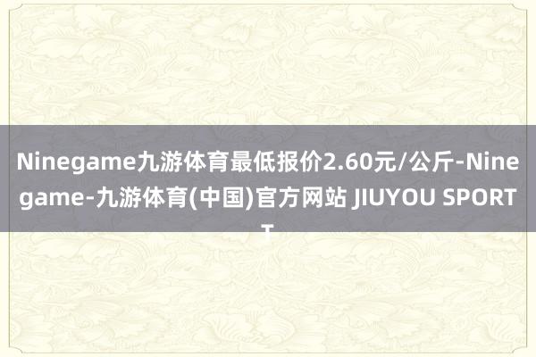 Ninegame九游体育最低报价2.60元/公斤-Ninegame-九游体育(中国)官方网站 JIUYOU SPORT