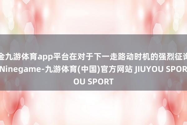 现金九游体育app平台在对于下一走路动时机的强烈征询中-Ninegame-九游体育(中国)官方网站 JIUYOU SPORT