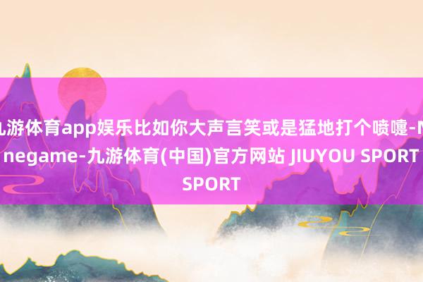 九游体育app娱乐比如你大声言笑或是猛地打个喷嚏-Ninegame-九游体育(中国)官方网站 JIUYOU SPORT