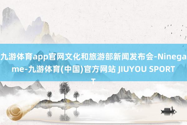 九游体育app官网文化和旅游部新闻发布会-Ninegame-九游体育(中国)官方网站 JIUYOU SPORT