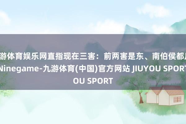 九游体育娱乐网直指现在三害：前两害是东、南伯侯都反-Ninegame-九游体育(中国)官方网站 JIUYOU SPORT