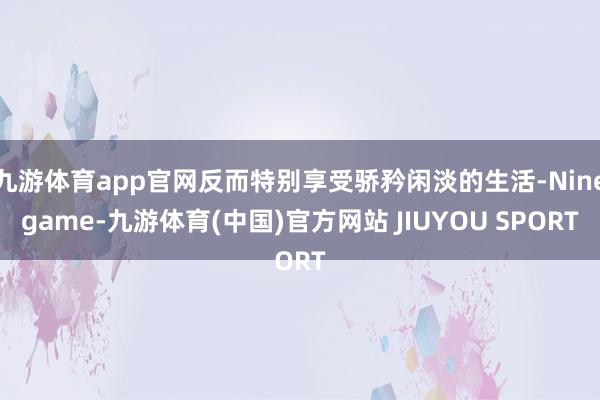 九游体育app官网反而特别享受骄矜闲淡的生活-Ninegame-九游体育(中国)官方网站 JIUYOU SPORT