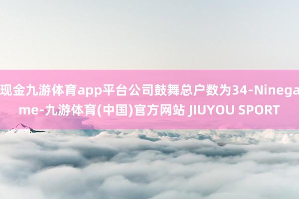 现金九游体育app平台公司鼓舞总户数为34-Ninegame-九游体育(中国)官方网站 JIUYOU SPORT