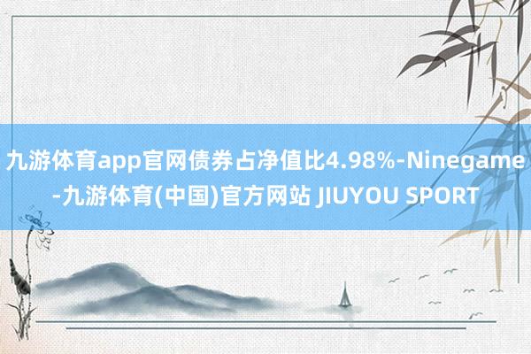 九游体育app官网债券占净值比4.98%-Ninegame-九游体育(中国)官方网站 JIUYOU SPORT