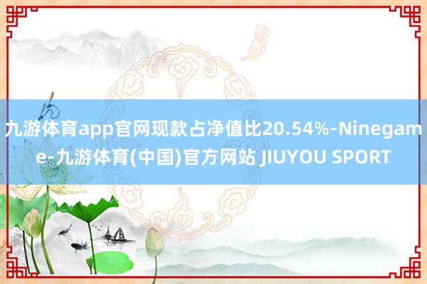 九游体育app官网现款占净值比20.54%-Ninegame-九游体育(中国)官方网站 JIUYOU SPORT