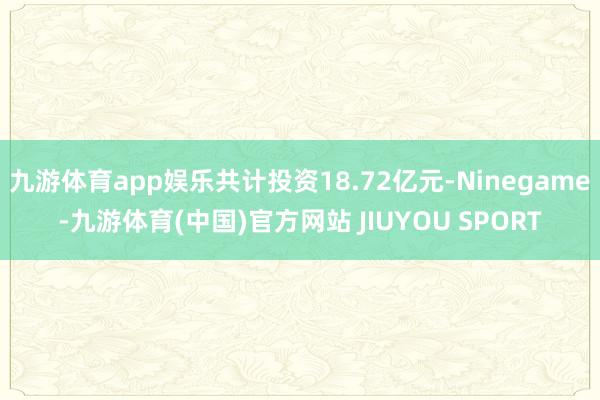 九游体育app娱乐共计投资18.72亿元-Ninegame-九游体育(中国)官方网站 JIUYOU SPORT