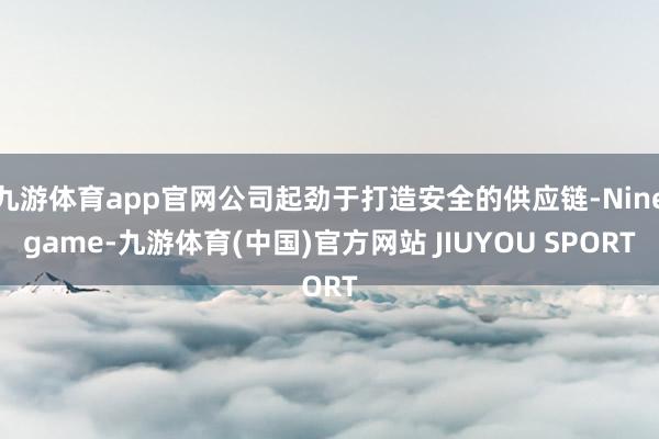 九游体育app官网公司起劲于打造安全的供应链-Ninegame-九游体育(中国)官方网站 JIUYOU SPORT