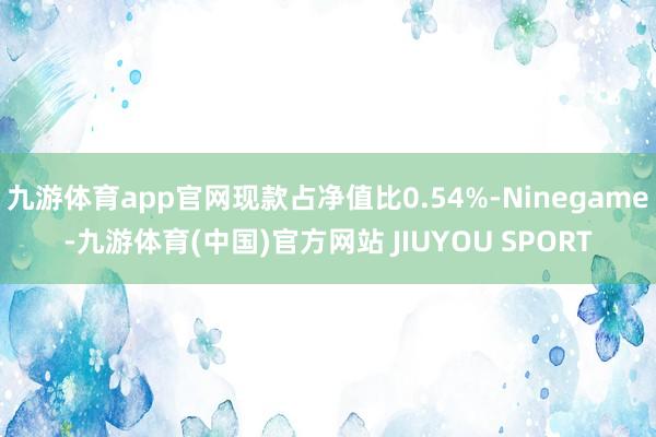 九游体育app官网现款占净值比0.54%-Ninegame-九游体育(中国)官方网站 JIUYOU SPORT