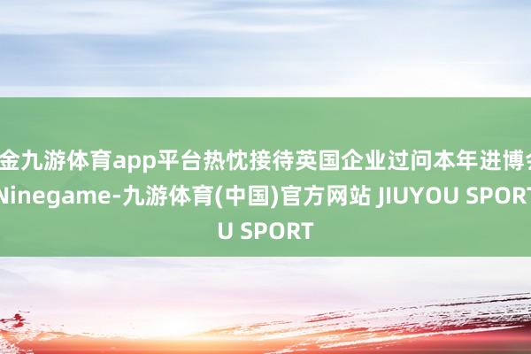 现金九游体育app平台热忱接待英国企业过问本年进博会-Ninegame-九游体育(中国)官方网站 JIUYOU SPORT
