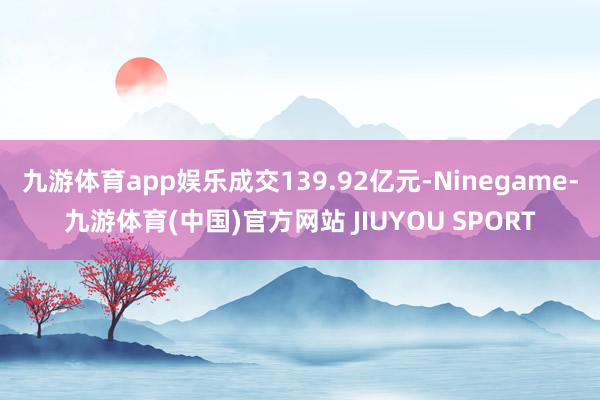 九游体育app娱乐成交139.92亿元-Ninegame-九游体育(中国)官方网站 JIUYOU SPORT