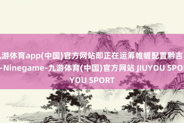 九游体育app(中国)官方网站即正在运筹帷幄配置黔吉高铁-Ninegame-九游体育(中国)官方网站 JIUYOU SPORT