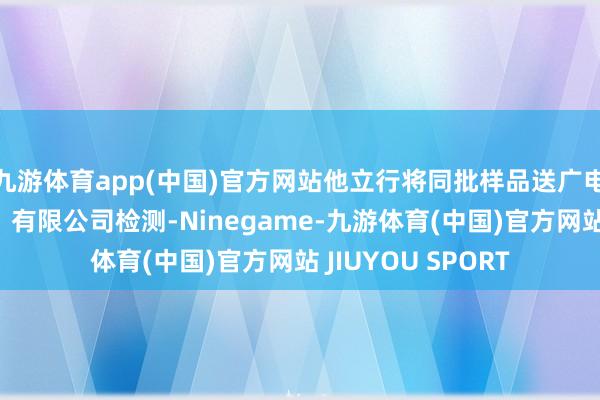 九游体育app(中国)官方网站他立行将同批样品送广电计量检测(南宁)有限公司检测-Ninegame-九游体育(中国)官方网站 JIUYOU SPORT