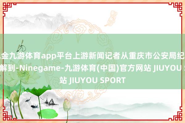 现金九游体育app平台上游新闻记者从重庆市公安局纪律总队了解到-Ninegame-九游体育(中国)官方网站 JIUYOU SPORT