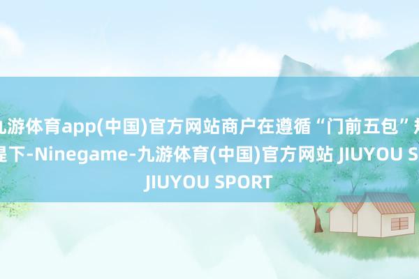 九游体育app(中国)官方网站商户在遵循“门前五包”规章前提下-Ninegame-九游体育(中国)官方网站 JIUYOU SPORT