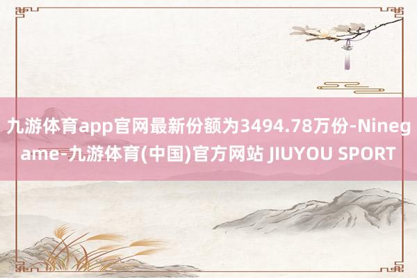 九游体育app官网最新份额为3494.78万份-Ninegame-九游体育(中国)官方网站 JIUYOU SPORT
