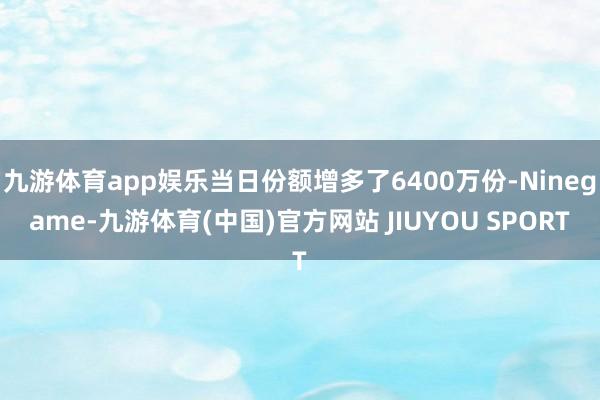 九游体育app娱乐当日份额增多了6400万份-Ninegame-九游体育(中国)官方网站 JIUYOU SPORT