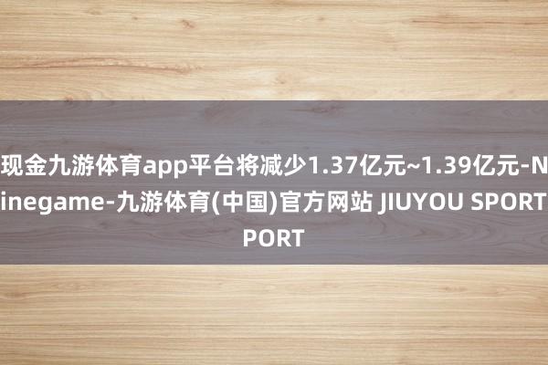 现金九游体育app平台将减少1.37亿元~1.39亿元-Ninegame-九游体育(中国)官方网站 JIUYOU SPORT