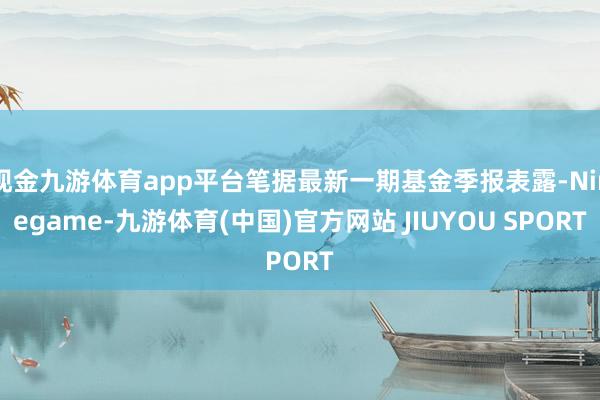 现金九游体育app平台笔据最新一期基金季报表露-Ninega