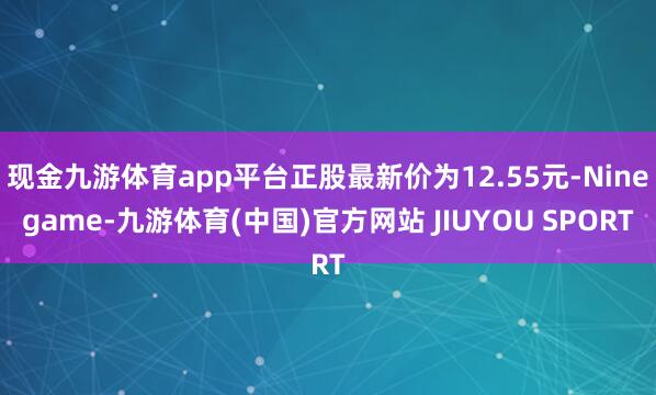 现金九游体育app平台正股最新价为12.55元-Ninegame-九游体育(中国)官方网站 JIUYOU SPORT