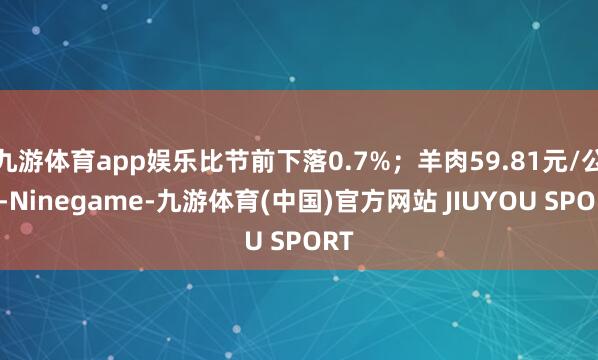 九游体育app娱乐比节前下落0.7%；羊肉59.81元/公斤
