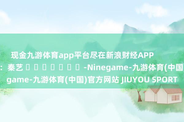 现金九游体育app平台尽在新浪财经APP 连累剪辑:秦艺 -Ninegame-九游体育(中国)官方网站 JIUYOU SPORT