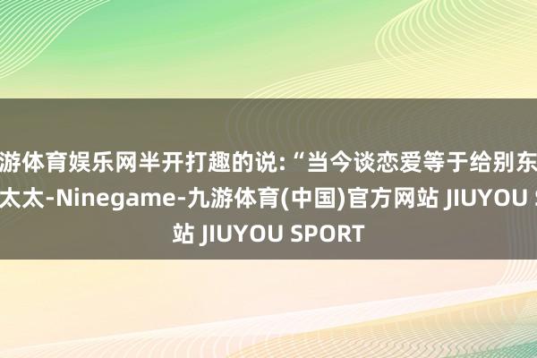 九游体育娱乐网半开打趣的说:“当今谈恋爱等于给别东说念主养太