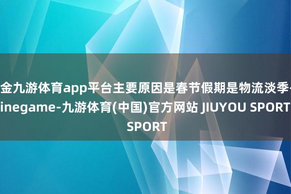 现金九游体育app平台主要原因是春节假期是物流淡季-Nine
