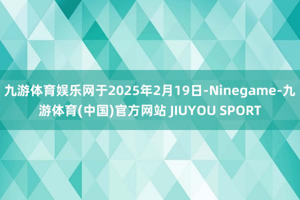九游体育娱乐网于2025年2月19日-Ninegame-九游体育(中国)官方网站 JIUYOU SPORT