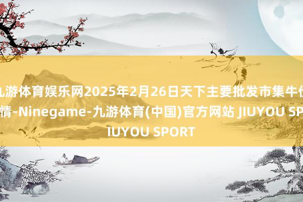 九游体育娱乐网2025年2月26日天下主要批发市集牛价钱行情-Ninegame-九游体育(中国)官方网站 JIUYOU SPORT