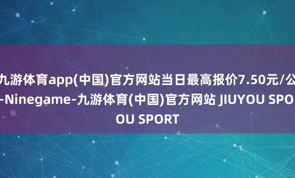 九游体育app(中国)官方网站当日最高报价7.50元/公斤-Ninegame-九游体育(中国)官方网站 JIUYOU SPORT