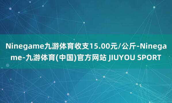 Ninegame九游体育收支15.00元/公斤-Ninegame-九游体育(中国)官方网站 JIUYOU SPORT