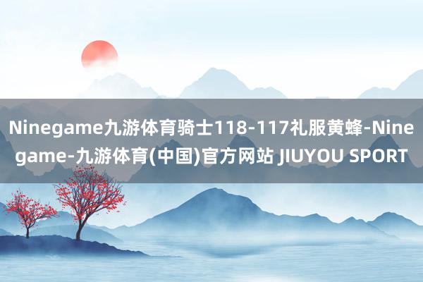 Ninegame九游体育骑士118-117礼服黄蜂-Nine