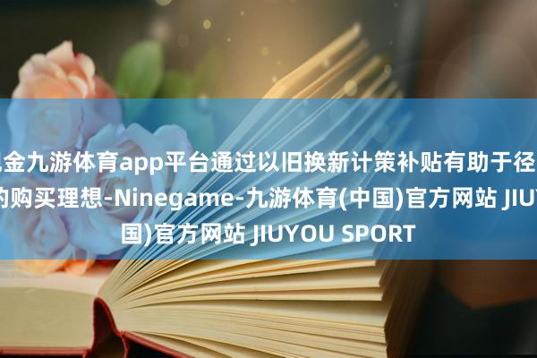 现金九游体育app平台通过以旧换新计策补贴有助于径直刺激消耗